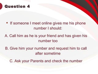 Question 4
 If someone I meet online gives me his phone
number I should:
A. Call him as he is your friend and has given his
number too
B. Give him your number and request him to call
after sometime
C. Ask your Parents and check the number
 
