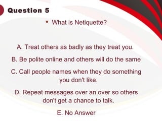 Question 5
 What is Netiquette?
A. Treat others as badly as they treat you.
B. Be polite online and others will do the same
C. Call people names when they do something
you don't like.
D. Repeat messages over an over so others
don't get a chance to talk.
E. No Answer
 