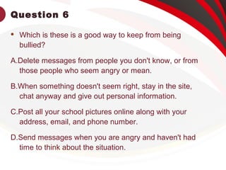 Question 6
 Which is these is a good way to keep from being
bullied?
A.Delete messages from people you don't know, or from
those people who seem angry or mean.
B.When something doesn't seem right, stay in the site,
chat anyway and give out personal information.
C.Post all your school pictures online along with your
address, email, and phone number.
D.Send messages when you are angry and haven't had
time to think about the situation.
 
