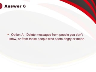 Answer 6
 Option A - Delete messages from people you don't
know, or from those people who seem angry or mean.
 