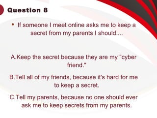 Question 8
 If someone I meet online asks me to keep a
secret from my parents I should....
A.Keep the secret because they are my "cyber
friend."
B.Tell all of my friends, because it's hard for me
to keep a secret.
C.Tell my parents, because no one should ever
ask me to keep secrets from my parents.
 