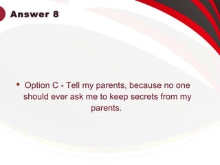 Answer 8
 Option C - Tell my parents, because no one
should ever ask me to keep secrets from my
parents.
 