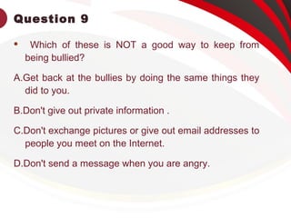 Question 9
 Which of these is NOT a good way to keep from
being bullied?
A.Get back at the bullies by doing the same things they
did to you.
B.Don't give out private information .
C.Don't exchange pictures or give out email addresses to
people you meet on the Internet.
D.Don't send a message when you are angry.
 