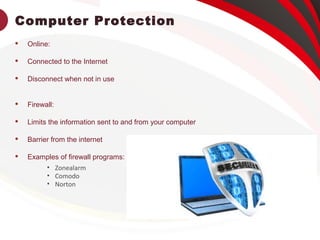 Computer Protection
 Online:
 Connected to the Internet
 Disconnect when not in use
 Firewall:
 Limits the information sent to and from your computer
 Barrier from the internet
 Examples of firewall programs:
• Zonealarm
• Comodo
• Norton
 