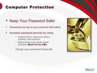 Computer Protection
 Keep Your Password Safe!
 Passwords are key to your personal information.
 Increase password security by using:
• Capital letters, lowercase letters,
symbols, and numbers
• Abbreviations not whole words
Example: s0uth*ern ILL-in0is
Change your password frequently
 