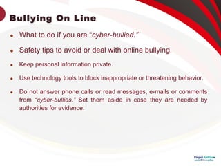 Bullying On Line

What to do if you are “cyber-bullied.”

Safety tips to avoid or deal with online bullying.

Keep personal information private.

Use technology tools to block inappropriate or threatening behavior.

Do not answer phone calls or read messages, e-mails or comments
from “cyber-bullies.” Set them aside in case they are needed by
authorities for evidence.
 