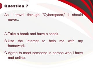 Question 7
As I travel through "Cyberspace," I should
never..
A.Take a break and have a snack.
B.Use the Internet to help me with my
homework.
C.Agree to meet someone in person who I have
met online.
 