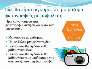 Πως θα είμαι σίγουρος ότι μοιράζομαι
φωτογραφίες με ασφάλεια;
Πριν κοινοποιήσεις μια
φωτογραφία σκέψου και ρώτα τον
εαυτό σου…
 Με ποιον τη μοιράζομαι;
 Ποιος άλλος μπορεί να τη δει;
 Εκείνοι που θα τη δουν τι θα
μάθουν για μένα;
 Εκείνοι που θα τη δουν τι θα
μάθουν για τους υπόλοιπους που
απεικονίζονται στη φωτογραφία;
ΠΡΙΝ
ΠΟΣΤΑΡΕΙΣ
…
ΣΚΕΨΟΥ
 