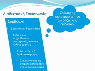 Διαδικτυακή Επικοινωνία
Συμβουλή
Σκέψου τις
φωτογραφίες που
ανεβάζεις στο
διαδίκτυο.
• Σκέψου πριν δημοσιεύσεις
• Σκέψου πως
επηρεάζουν οι
φωτογραφίες σου τους
άλλους χρήστες
• Χτίσε μια θετική
διαδικτυακή φήμη
• Χρησιμοποίησε τις
ρυθμίσεις απορρήτου
στα κοινωνικά δίκτυα
 