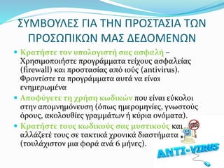 ΣΥΜΒΟΥΛΕΣ ΓΙΑ ΤΗΝ ΠΡΟΣΤΑΣΙΑ ΤΩΝ
ΠΡΟΣΩΠΙΚΩΝ ΜΑΣ ΔΕΔΟΜΕΝΩΝ
 Κρατήστε τον υπολογιστή σας ασφαλή –
Χρησιμοποιήστε προγράμματα τείχους ασφαλείας
(firewall) και προστασίας από ιούς (antivirus).
Φροντίστε τα προγράμματα αυτά να είναι
ενημερωμένα
 Αποφύγετε τη χρήση κωδικών που είναι εύκολοι
στην απομνημόνευση (όπως ημερομηνίες, γνωστούς
όρους, ακολουθίες γραμμάτων ή κύρια ονόματα).
 Κρατήστε τους κωδικούς σας μυστικούς και
αλλάζετέ τους σε τακτικά χρονικά διαστήματα
(τουλάχιστον μια φορά ανά 6 μήνες).
 