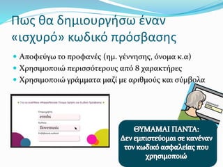 Πως θα δημιουργήσω έναν
«ισχυρό» κωδικό πρόσβασης
 Αποφεύγω το προφανές (ημ. γέννησης, όνομα κ.α)
 Χρησιμοποιώ περισσότερους από 8 χαρακτήρες
 Χρησιμοποιώ γράμματα μαζί με αριθμούς και σύμβολα
 