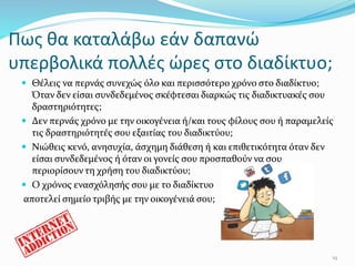 Πως θα καταλάβω εάν δαπανώ
υπερβολικά πολλές ώρες στο διαδίκτυο;
 Θέλεις να περνάς συνεχώς όλο και περισσότερο χρόνο στο διαδίκτυο;
Όταν δεν είσαι συνδεδεμένος σκέφτεσαι διαρκώς τις διαδικτυακές σου
δραστηριότητες;
 Δεν περνάς χρόνο με την οικογένεια ή/και τους φίλους σου ή παραμελείς
τις δραστηριότητές σου εξαιτίας του διαδικτύου;
 Νιώθεις κενό, ανησυχία, άσχημη διάθεση ή και επιθετικότητα όταν δεν
είσαι συνδεδεμένος ή όταν οι γονείς σου προσπαθούν να σου
περιορίσουν τη χρήση του διαδικτύου;
 Ο χρόνος ενασχόλησής σου με το διαδίκτυο
αποτελεί σημείο τριβής με την οικογένειά σου;
19
 