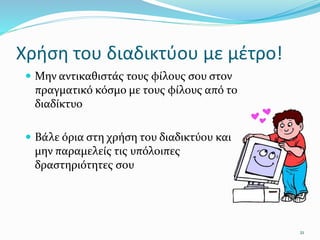 Χρήση του διαδικτύου με μέτρο!
 Μην αντικαθιστάς τους φίλους σου στον
πραγματικό κόσμο με τους φίλους από το
διαδίκτυο
 Βάλε όρια στη χρήση του διαδικτύου και
μην παραμελείς τις υπόλοιπες
δραστηριότητες σου
21
 