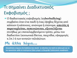  Ο διαδικτυακός εκφοβισµός (cyberbullying)
συµβαίνει όταν ένα παιδί ή ένας έφηβος δέχεται από
κάποιον ή κάποιους, ανώνυµα ή επώνυµα, απειλές ή
παρενοχλείται, ταπεινώνεται, εξευτελίζεται
συνήθως µε επαναλαµβανόµενο τρόπο, µέσω του
διαδικτύου (κοινωνικά δίκτυα, παιχνίδια, εφαρµογές
κ.λπ.) ή των κινητών τηλεφώνων.
Τι σημαίνει Διαδικτυακός
Εκφοβισμός ;
 