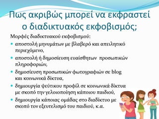 Πως ακριβώς μπορεί να εκφραστεί
ο διαδικτυακός εκφοβισμός;
Μορφές διαδικτυακού εκφοβισμού:
 αποστολή μηνυμάτων µε βλαβερό και απειλητικό
περιεχόμενο,
 αποστολή ή δημοσίευση ευαίσθητων προσωπικών
πληροφοριών,
 δημοσίευση προσωπικών φωτογραφιών σε blog
και κοινωνικά δίκτυα,
 δημιουργία ψεύτικου προφίλ σε κοινωνικά δίκτυα
µε σκοπό την γελοιοποίηση κάποιου παιδιού,
 δημιουργία κάποιας ομάδας στο διαδίκτυο µε
σκοπό τον εξευτελισμό του παιδιού, κ.α.
 