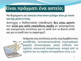 Να θυµόµαστε ότι αστείο είναι όταν γελάµε όλοι µε αυτό
και όχι µόνο ο ένας.
Δυστυχώς ο διαδικτυακός εκφοβισμός δεν είναι αστείο
που αλλά µια πολύ επικίνδυνη πράξη µε μακροχρόνιες
και τραυματικές συνέπειες για το παιδί που το βιώνει αλλά
και για το παιδί που το παρατηρεί!
25
Ανάμεσα στις συνέπειες αυτές περιλαμβάνονται:
κατάθλιψη, αυτοκαταστροφική συμπεριφορά,
χαμηλή αυτοεκτίμηση, κακή επίδοση στο
σχολείο, κοινωνική απομόνωση, αποχή από το
σχολείο και τις παρέες συνομηλίκων τους, κ.α.
 