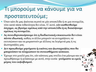 Όταν κάτι δε µας φαίνεται σωστό σε μία ιστοσελίδα ή σε µια συνομιλία,
τότε κατά πάσα πιθανότητα δεν είναι. Γι’ αυτό, εάν αισθανθούμε
άσχημα, ας βγούμε αμέσως από την ιστοσελίδα ή ας διακόψουμε
αμέσως τη συνομιλία.
 Ας συνειδητοποιήσουμε ότι η διαδικτυακή επικοινωνία δεν είναι
πάντα ιδιωτική, καθώς οι άλλοι μπορούν να αντιγράψουν, να
εκτυπώσουν και να μοιραστούν µε άλλους τα λεγόμενά µας ή τις
φωτογραφίες µας.
 Δεν προωθούμε μηνύματα ή εικόνες και φωτογραφίες που θα
μπορούσαν να πληγώσουν τα συναισθήματα κάποιου.
 Έχουμε στο μυαλό μας ότι, εάν κάποιος µας στείλει ένα μήνυμα και το
προωθήσουμε ή γελάσουμε µε αυτό, στην ουσία γινόμαστε κι εμείς
μέρος του εκφοβισμού.
26
Τι μπορούμε να κάνουμε για να
προστατευτούμε;
 
