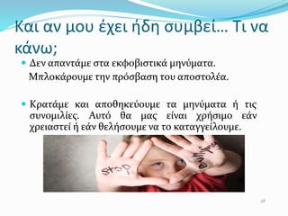 Και αν µου έχει ήδη συμβεί… Τι να
κάνω;
 Δεν απαντάμε στα εκφοβιστικά μηνύματα.
Μπλοκάρουμε την πρόσβαση του αποστολέα.
 Κρατάμε και αποθηκεύουμε τα μηνύματα ή τις
συνομιλίες. Αυτό θα µας είναι χρήσιμο εάν
χρειαστεί ή εάν θελήσουμε να το καταγγείλουμε.
28
 