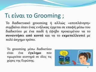 Τι είναι το Grooming ;
Το διαδικτυακό grooming ή αλλιώς «αποπλάνηση»
συμβαίνει όταν ένας ενήλικας έρχεται σε επαφή µέσω του
διαδικτύου µε ένα παιδί ή έφηβο προκειμένου να το
συναντήσει από κοντά και να το εκμεταλλευτεί µε
πολύ άσχημο τρόπο.
32
Το grooming µέσω διαδικτύου
είναι ένα έγκλημα που
τιμωρείται αυστηρά σε όλες τις
χώρες της Ευρώπης.
 