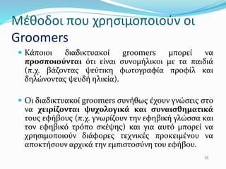 Μέθοδοι που χρησιμοποιούν οι
Groomers
 Κάποιοι διαδικτυακοί groomers μπορεί να
προσποιούνται ότι είναι συνομήλικοι µε τα παιδιά
(π.χ. βάζοντας ψεύτικη φωτογραφία προφίλ και
δηλώνοντας ψευδή ηλικία).
 Οι διαδικτυακοί groomers συνήθως έχουν γνώσεις στο
να χειρίζονται ψυχολογικά και συναισθηματικά
τους εφήβους (π.χ. γνωρίζουν την εφηβική γλώσσα και
τον εφηβικό τρόπο σκέψης) και για αυτό μπορεί να
χρησιμοποιούν διάφορες τεχνικές προκειμένου να
αποκτήσουν αρχικά την εμπιστοσύνη του εφήβου.
33
 
