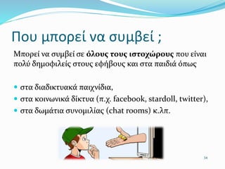 Που μπορεί να συμβεί ;
Μπορεί να συμβεί σε όλους τους ιστοχώρους που είναι
πολύ δημοφιλείς στους εφήβους και στα παιδιά όπως
 στα διαδικτυακά παιχνίδια,
 στα κοινωνικά δίκτυα (π.χ. facebook, stardoll, twitter),
 στα δωμάτια συνομιλίας (chat rooms) κ.λπ.
34
 