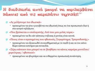 @ «Ας μιλήσουμε πιο ιδιωτικά»
* προκειµένου να γίνει η κουβέντα πιο ιδιωτική όπως σε ένα προσωπικό chat ή
στο κινητό τηλέφωνο.
@ «Που βρίσκεται ο υπολογιστής; Από που µου μιλάς τώρα;»
* προκειμένου να δει εάν κάποιος ενήλικας ή γονέας είναι κοντά.
@ «Ποιος είναι ο αγαπημένος σου ηθοποιός; Συγκρότημα; Τραγουδιστής;»
* προκειµένου να εξοικειωθεί συναισθηματικά με το παιδί ή και να του κάνει
δώρο κάποιο εισιτήριο για συναυλία.
@ «Ξέρω κάποιον που μπορεί να σε βοηθήσει να κάνεις καριέρα μοντέλου/
χορεύτριας / ηθοποιού»
* προκειμένου να φλερτάρει και να ενθαρρύνει προσωπική συνάντηση.
35
(1)
 