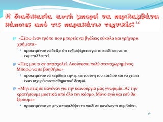@ «Ξέρω έναν τρόπο που μπορείς να βγάλεις εύκολα και γρήγορα
χρήματα»
* προκειμένου να δείξει ότι ενδιαφέρεται για το παιδί και να το
εκμεταλλευτεί.
@ «Πες µου τι σε απασχολεί. Ακούγεσαι πολύ στεναχωρημένος.
Μπορώ να σε βοηθήσω»
* προκειμένου να κερδίσει την εμπιστοσύνη του παιδιού και να χτίσει
έναν ισχυρό συναισθηματικό δεσμό.
@ «Μην πεις σε κανέναν για την καινούργια µας γνωριμία. Ας την
κρατήσουμε μυστικά από όλο τον κόσμο. Μόνο εγώ και εσύ θα
ξέρουμε»
* προκειµένου να µην αποκαλύψει το παιδί σε κανέναν τι συμβαίνει.
36
(2)
 
