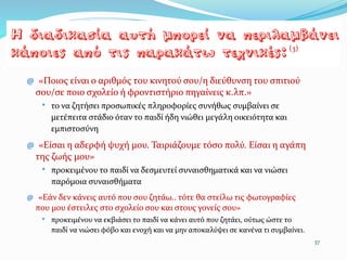 @ «Ποιος είναι ο αριθμός του κινητού σου/η διεύθυνση του σπιτιού
σου/σε ποιο σχολείο ή φροντιστήριο πηγαίνεις κ.λπ.»
* το να ζητήσει προσωπικές πληροφορίες συνήθως συμβαίνει σε
μετέπειτα στάδιο όταν το παιδί ήδη νιώθει μεγάλη οικειότητα και
εμπιστοσύνη
@ «Είσαι η αδερφή ψυχή µου. Ταιριάζουμε τόσο πολύ. Είσαι η αγάπη
της ζωής µου»
* προκειµένου το παιδί να δεσμευτεί συναισθηματικά και να νιώσει
παρόμοια συναισθήματα
@ «Εάν δεν κάνεις αυτό που σου ζητάω.. τότε θα στείλω τις φωτογραφίες
που µου έστειλες στο σχολείο σου και στους γονείς σου»
* προκειµένου να εκβιάσει το παιδί να κάνει αυτό που ζητάει, ούτως ώστε το
παιδί να νιώσει φόβο και ενοχή και να µην αποκαλύψει σε κανένα τι συμβαίνει.
37
(3)
 