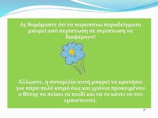 Ας θυμόμαστε ότι τα παραπάνω παραδείγματα
μπορεί από περίπτωση σε περίπτωση να
διαφέρουν!
Άλλωστε, η συνομιλία αυτή μπορεί να κρατήσει
για πάρα πολύ καιρό έως και χρόνια προκειµένου
ο θύτης να πείσει το παιδί και να το κάνει να τον
εμπιστευτεί.
38
 