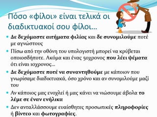 Πόσο «φίλοι» είναι τελικά οι
διαδικτυακοί σου φίλοι…
 Δε δεχόμαστε αιτήματα φιλίας και δε συνομιλούμε ποτέ
με αγνώστους
 Πίσω από την οθόνη του υπολογιστή μπορεί να κρύβεται
οποιοσδήποτε. Ακόμα και ένας 50χρονος που λέει ψέματα
ότι είναι 10χρονος…
 Δε δεχόμαστε ποτέ να συναντηθούμε με κάποιον που
γνωρίσαμε διαδικτυακά, όσο χρόνο και αν συνομιλούμε μαζί
του
 Αν κάποιος μας ενοχλεί ή μας κάνει να νιώσουμε άβολα το
λέμε σε έναν ενήλικα
 Δεν ανταλλάσσουμε ευαίσθητες προσωπικές πληροφορίες
ή βίντεο και φωτογραφίες.
 