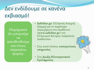 Δεν ενδίδουμε σε κανένα
εκβιασμό!
• Safeline.gr: Ελληνική Ανοιχτή
Γραμμή για το παράνομο
περιεχόμενο στο Διαδίκτυο
(www.safeline.gr) του
Ελληνικού Κέντρου Ασφαλούς
Διαδικτύου
• Στις κατά τόπους εισαγγελικές
υπηρεσίες
• Στη Δίωξη Ηλεκτρονικού
Εγκλήματος
Θυμόμαστε
ότι μπορούμε
να
απευθυνθούμε
και στους
παρακάτω
φορείς:
40
 