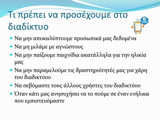 Τι πρέπει να προσέχουμε στο
διαδίκτυο
 Να μην αποκαλύπτουμε προσωπικά μας δεδομένα
 Να μη μιλάμε με αγνώστους
 Να μην παίζουμε παιχνίδια ακατάλληλα για την ηλικία
μας
 Να μην παραμελούμε τις δραστηριότητές μας για χάρη
του διαδικτύου
 Να σεβόμαστε τους άλλους χρήστες του διαδικτύου
 Όταν κάτι μας ανησυχήσει να το πούμε σε έναν ενήλικα
που εμπιστευόμαστε
 