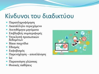 Κίνδυνοι του διαδικτύου
 Παραπληροφόρηση
 Ακατάλληλο περιεχόμενο
 Ανεπιθύμητα μηνύματα
 Επιβλαβείς συμπεριφορές
 Υποκλοπή προσωπικών
δεδομένων
 Βίαια παιχνίδια
 Εθισμός
 Εκφοβισμός
 Παρενόχληση – αποπλάνηση
 Ιοί
 Παραποίηση γλώσσας
 Φυσικές παθήσεις
 