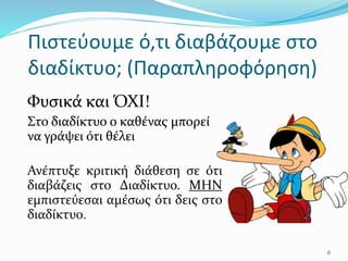 Πιστεύουμε ό,τι διαβάζουμε στο
διαδίκτυο; (Παραπληροφόρηση)
Φυσικά και ΌΧΙ!
Στο διαδίκτυο ο καθένας μπορεί
να γράψει ότι θέλει
Ανέπτυξε κριτική διάθεση σε ότι
διαβάζεις στο Διαδίκτυο. ΜΗΝ
εμπιστεύεσαι αμέσως ότι δεις στο
διαδίκτυο.
6
 