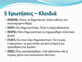 5 Ερωτήσεις – Κλειδιά
 ΠΟΙΟΣ; Ποιος το δημοσίευσε; Είναι ειδικός στο
συγκεκριμένο θέμα;
 ΠΟΥ; Που δημοσιεύτηκε; Είναι η πηγή αξιόπιστη;
 ΠΟΤΕ; Πότε δημοσιεύτηκε ή ενημερώθηκε τελευταία
φορά;
 ΓΙΑΤΙ; Για ποιο λόγο δημοσιεύτηκε; Για να μας
ενημερώσει, να μας πείσει για μια γνώμη ή για
προωθήσει ένα προϊόν;
 ΠΩΣ; Πώς αναπαράχθηκε; Από αξιόπιστα site ή
κυρίως μέσω των κοινωνικών δικτύων;
 