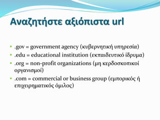Αναζητήστε αξιόπιστα url
 .gov = government agency (κυβερνητική υπηρεσία)
 .edu = educational institution (εκπαιδευτικό ίδρυμα)
 .org = non-profit organizations (μη κερδοσκοπικοί
οργανισμοί)
 .com = commercial or business group (εμπορικός ή
επιχειρηματικός όμιλος)
 