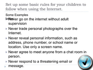 Set up some basic rules for your children to follow when using the Internet.Some Examples below:Never go on the internet without adult supervisionNever trade personal photographs over the Internet.Never reveal personal information, such as address, phone number, or school name or location. Use only a screen name. Never agree to meet anyone from a chat room in person.Never respond to a threatening email or message.