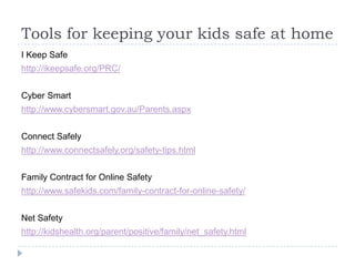 Tools for keeping your kids safe at homeI Keep Safehttp://ikeepsafe.org/PRC/Cyber Smarthttp://www.cybersmart.gov.au/Parents.aspxConnect Safelyhttp://www.connectsafely.org/safety-tips.htmlFamily Contract for Online Safetyhttp://www.safekids.com/family-contract-for-online-safety/Net Safetyhttp://kidshealth.org/parent/positive/family/net_safety.html