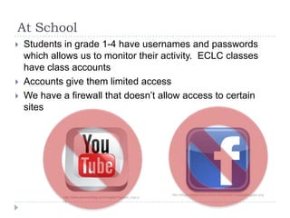 At SchoolStudents in grade 1-4 have usernames and passwords which allows us to monitor their activity.  ECLC classes have class accountsAccounts give them limited access We have a firewall that doesn’t allow access to certain siteshttp://blogs.villagevoice.com/runninscared/Facebooklogopic.pnghttp://www.steveheitzeg.com/images/Youtube_logo.png