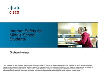 Graham Holmes Internet Safety for Middle School Students Cisco Systems, Inc. has compiled  this third party information solely for ease of the reader’s reference. Cisco  Systems, Inc. is not responsible for and makes no representation regarding the  accuracy, viability or timeliness of this information. Cisco Systems, Inc.  does not guarantee that adhering to or implementing the processes described  will assure the safety of children, computer system(s), personal  information/data or network(s). Recommendations regarding products or  processes contained in these materials are solely those of the identified  content owner. 