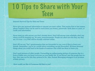 10 Tips to Share with Your
            Teen
Internet Survival Tips for Kids and Teens

Never give any personal information to anyone you meet online. That means first or last names,
phone numbers (they can be used to track down you home), passwords, birth dates or years, or
credit card information.

Never meet up with anyone you don't already know. Don't tell anyone your schedule; don't say
where you'll be hanging out. No party announcements. People are often not who they say they
are. It's true: 1 in 5 kids will be sexually solicited online.

Don't fill out any "fun" questionnaires that are forwarded to you, even if they're from your
friends. Remember, you're in a world where everything can get forwarded. All those personal
things about you could land in the hands of someone who could use them to harm you.

Don't send pictures of other people. Forwarding an embarrassing picture of someone else is a
form of Make sure you know everyone on your buddy list. If you haven't met the people face-to-
face, they may not be who they pretend to be. Also, Instant Messaging strangers is an invasion
of their privacy.

How would you like it if someone did that to you?
 