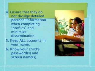 4. Ensure that they do
    not divulge detailed
    personal information
    when completing
    “proﬁles” and
    minimize
    dissemination.
5. Keep ALL accounts in
    your name.
6. Know your child’s
    password(s) and
    screen name(s).
 