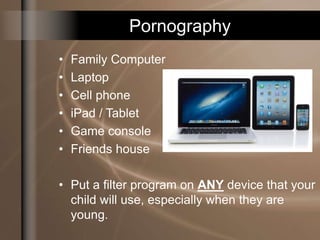 Pornography
• Family Computer
• Laptop
• Cell phone
• iPad / Tablet
• Game console
• Friends house
• Put a filter program on ANY device that your
child will use, especially when they are
young.
 