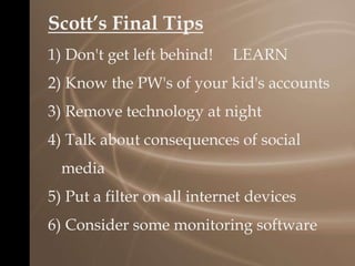 Scott’s Final Tips
1) Don't get left behind! LEARN
2) Know the PW's of your kid's accounts
3) Remove technology at night
4) Talk about consequences of social
media
5) Put a filter on all internet devices
6) Consider some monitoring software
 