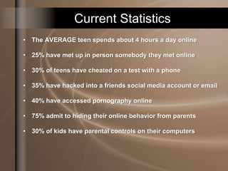 Current Statistics
• The AVERAGE teen spends about 4 hours a day online
• 25% have met up in person somebody they met online
• 30% of teens have cheated on a test with a phone
• 35% have hacked into a friends social media account or email
• 40% have accessed pornography online
• 75% admit to hiding their online behavior from parents
• 30% of kids have parental controls on their computers
 