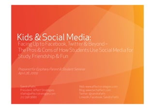 Kids & Social Media:
Facing Up to Facebook, Twitter & Beyond –
The Pros & Cons of How Students Use Social Media for
Study, Friendship & Fun

Prepared for Epiphany Parent & Student Seminar.
April 28, 2009


 Sandra Fathi                                      Web: www.affectstrategies.com
 President, Affect Strategies                      Blog: www.techaffect.com
 sfathi@affectstrategies.com                       Twitter: @sandrafathi
 212 398 9680                                      LinkedIn, Facebook: Sandra Fathi
     Affect Strategies          PROPRIETARY & CONFIDENTIAL                            4/28/2009
 