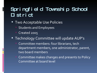 Springfield Township School District Two Acceptable Use Policies Students and Employees Created 2005 Technology Committee will update AUP’s Committee members: four librarians, tech department members, one administrator, parent, two board members Committee makes changes and presents to Policy Committee at board level 