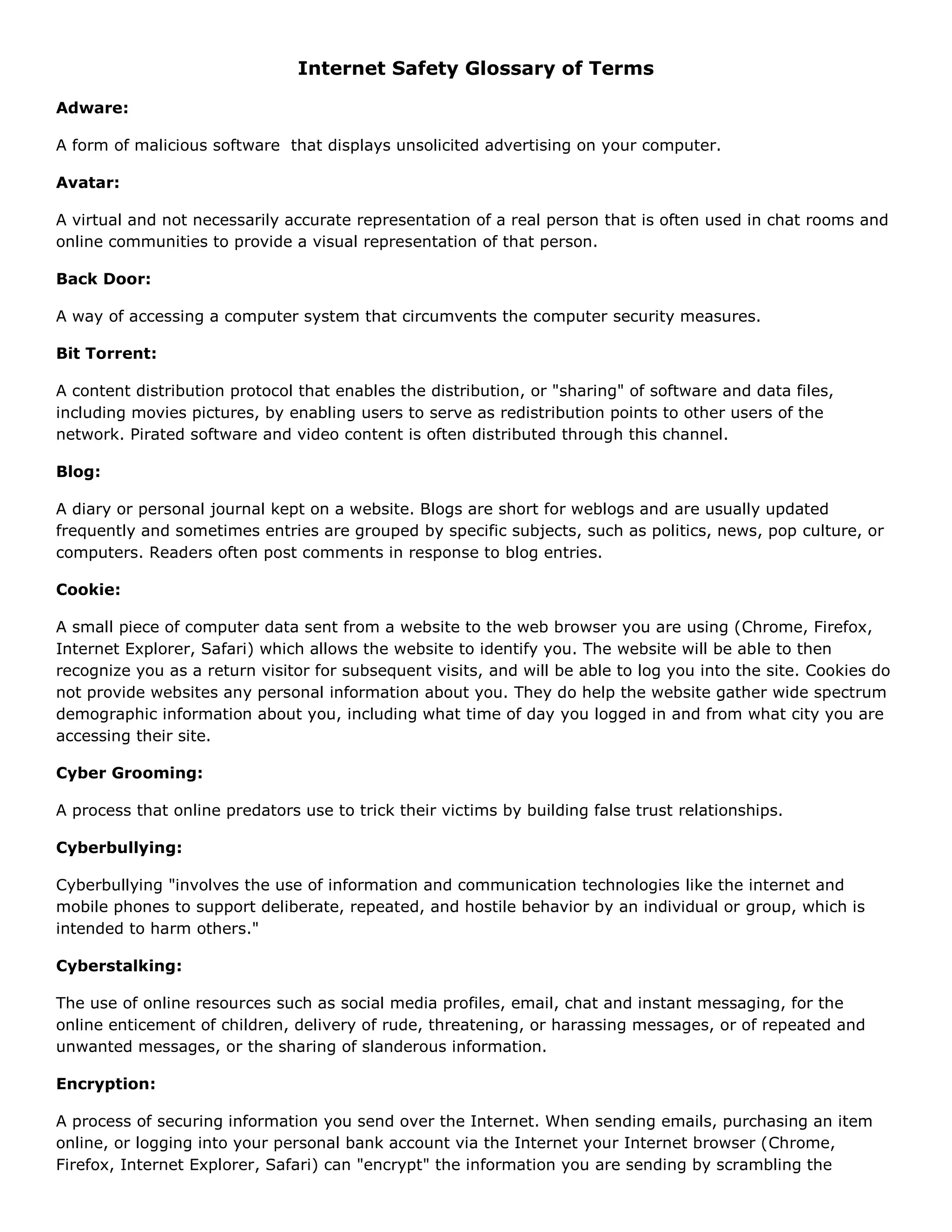 Internet Safety Glossary of Terms

Adware:

A form of malicious software that displays unsolicited advertising on your computer.

Avatar:

A virtual and not necessarily accurate representation of a real person that is often used in chat rooms and
online communities to provide a visual representation of that person.

Back Door:

A way of accessing a computer system that circumvents the computer security measures.

Bit Torrent:

A content distribution protocol that enables the distribution, or "sharing" of software and data files,
including movies pictures, by enabling users to serve as redistribution points to other users of the
network. Pirated software and video content is often distributed through this channel.

Blog:

A diary or personal journal kept on a website. Blogs are short for weblogs and are usually updated
frequently and sometimes entries are grouped by specific subjects, such as politics, news, pop culture, or
computers. Readers often post comments in response to blog entries.

Cookie:

A small piece of computer data sent from a website to the web browser you are using (Chrome, Firefox,
Internet Explorer, Safari) which allows the website to identify you. The website will be able to then
recognize you as a return visitor for subsequent visits, and will be able to log you into the site. Cookies do
not provide websites any personal information about you. They do help the website gather wide spectrum
demographic information about you, including what time of day you logged in and from what city you are
accessing their site.

Cyber Grooming:

A process that online predators use to trick their victims by building false trust relationships.

Cyberbullying:

Cyberbullying "involves the use of information and communication technologies like the internet and
mobile phones to support deliberate, repeated, and hostile behavior by an individual or group, which is
intended to harm others."

Cyberstalking:

The use of online resources such as social media profiles, email, chat and instant messaging, for the
online enticement of children, delivery of rude, threatening, or harassing messages, or of repeated and
unwanted messages, or the sharing of slanderous information.

Encryption:

A process of securing information you send over the Internet. When sending emails, purchasing an item
online, or logging into your personal bank account via the Internet your Internet browser (Chrome,
Firefox, Internet Explorer, Safari) can "encrypt" the information you are sending by scrambling the
 