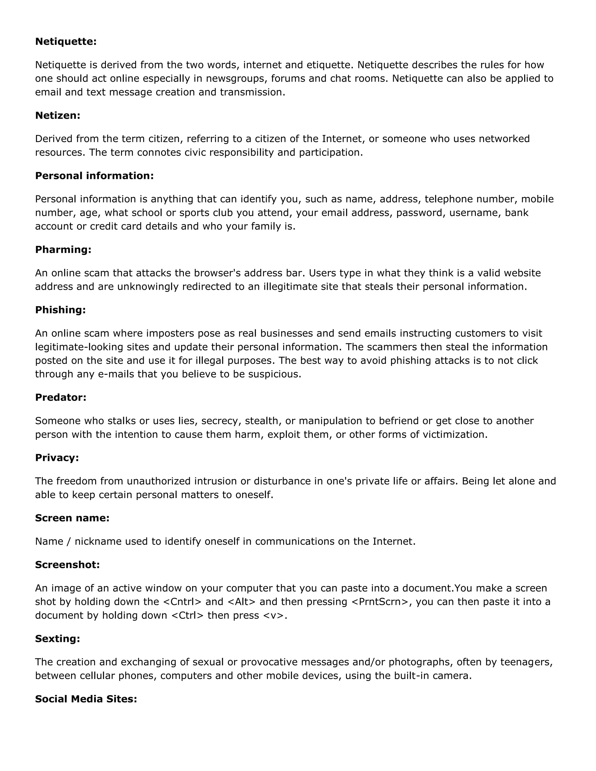 Netiquette:

Netiquette is derived from the two words, internet and etiquette. Netiquette describes the rules for how
one should act online especially in newsgroups, forums and chat rooms. Netiquette can also be applied to
email and text message creation and transmission.

Netizen:

Derived from the term citizen, referring to a citizen of the Internet, or someone who uses networked
resources. The term connotes civic responsibility and participation.

Personal information:

Personal information is anything that can identify you, such as name, address, telephone number, mobile
number, age, what school or sports club you attend, your email address, password, username, bank
account or credit card details and who your family is.

Pharming:

An online scam that attacks the browser's address bar. Users type in what they think is a valid website
address and are unknowingly redirected to an illegitimate site that steals their personal information.

Phishing:

An online scam where imposters pose as real businesses and send emails instructing customers to visit
legitimate-looking sites and update their personal information. The scammers then steal the information
posted on the site and use it for illegal purposes. The best way to avoid phishing attacks is to not click
through any e-mails that you believe to be suspicious.

Predator:

Someone who stalks or uses lies, secrecy, stealth, or manipulation to befriend or get close to another
person with the intention to cause them harm, exploit them, or other forms of victimization.

Privacy:

The freedom from unauthorized intrusion or disturbance in one's private life or affairs. Being let alone and
able to keep certain personal matters to oneself.

Screen name:

Name / nickname used to identify oneself in communications on the Internet.

Screenshot:

An image of an active window on your computer that you can paste into a document.You make a screen
shot by holding down the <Cntrl> and <Alt> and then pressing <PrntScrn>, you can then paste it into a
document by holding down <Ctrl> then press <v>.

Sexting:

The creation and exchanging of sexual or provocative messages and/or photographs, often by teenagers,
between cellular phones, computers and other mobile devices, using the built-in camera.

Social Media Sites:
 