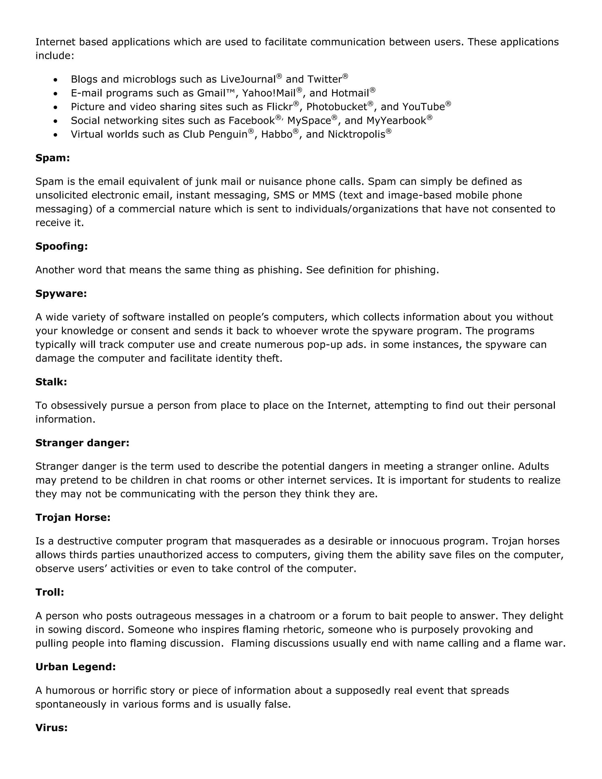 Internet based applications which are used to facilitate communication between users. These applications
include:

        Blogs and microblogs such as LiveJournal® and Twitter®
        E-mail programs such as Gmail™, Yahoo!Mail ®, and Hotmail®
        Picture and video sharing sites such as Flickr®, Photobucket®, and YouTube®
        Social networking sites such as Facebook®, MySpace®, and MyYearbook®
        Virtual worlds such as Club Penguin®, Habbo®, and Nicktropolis®

Spam:

Spam is the email equivalent of junk mail or nuisance phone calls. Spam can simply be defined as
unsolicited electronic email, instant messaging, SMS or MMS (text and image-based mobile phone
messaging) of a commercial nature which is sent to individuals/organizations that have not consented to
receive it.

Spoofing:

Another word that means the same thing as phishing. See definition for phishing.

Spyware:

A wide variety of software installed on people’s computers, which collects information about you without
your knowledge or consent and sends it back to whoever wrote the spyware program. The programs
typically will track computer use and create numerous pop-up ads. in some instances, the spyware can
damage the computer and facilitate identity theft.

Stalk:

To obsessively pursue a person from place to place on the Internet, attempting to find out their personal
information.

Stranger danger:

Stranger danger is the term used to describe the potential dangers in meeting a stranger online. Adults
may pretend to be children in chat rooms or other internet services. It is important for students to realize
they may not be communicating with the person they think they are.

Trojan Horse:

Is a destructive computer program that masquerades as a desirable or innocuous program. Trojan horses
allows thirds parties unauthorized access to computers, giving them the ability save files on the computer,
observe users’ activities or even to take control of the computer.

Troll:

A person who posts outrageous messages in a chatroom or a forum to bait people to answer. They delight
in sowing discord. Someone who inspires flaming rhetoric, someone who is purposely provoking and
pulling people into flaming discussion. Flaming discussions usually end with name calling and a flame war.

Urban Legend:

A humorous or horrific story or piece of information about a supposedly real event that spreads
spontaneously in various forms and is usually false.

Virus:
 